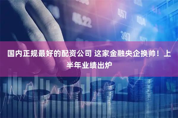 国内正规最好的配资公司 这家金融央企换帅！上半年业绩出炉
