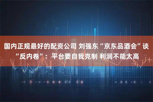 国内正规最好的配资公司 刘强东“京东品酒会”谈“反内卷”:平台要自我克制 利润不能太高