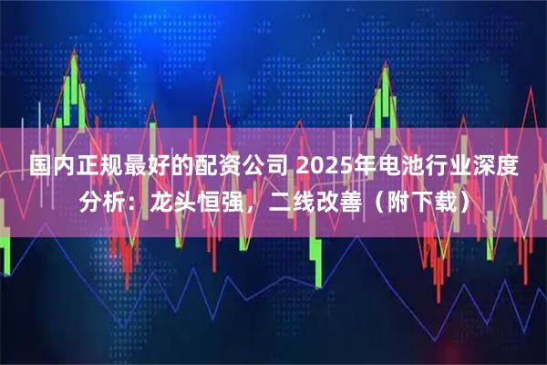 国内正规最好的配资公司 2025年电池行业深度分析：龙头恒强，二线改善（附下载）