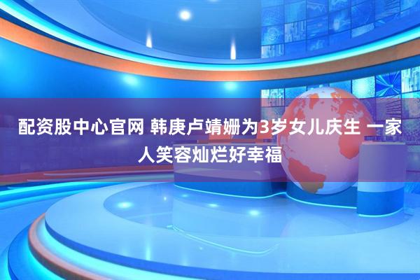 配资股中心官网 韩庚卢靖姗为3岁女儿庆生 一家人笑容灿烂好幸福