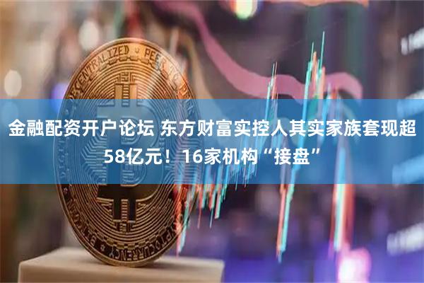 金融配资开户论坛 东方财富实控人其实家族套现超58亿元！16家机构“接盘”
