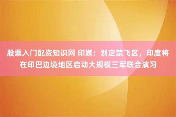 股票入门配资知识网 印媒：划定禁飞区，印度将在印巴边境地区启动大规模三军联合演习