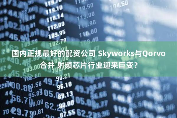 国内正规最好的配资公司 Skyworks与Qorvo合并 射频芯片行业迎来巨变？