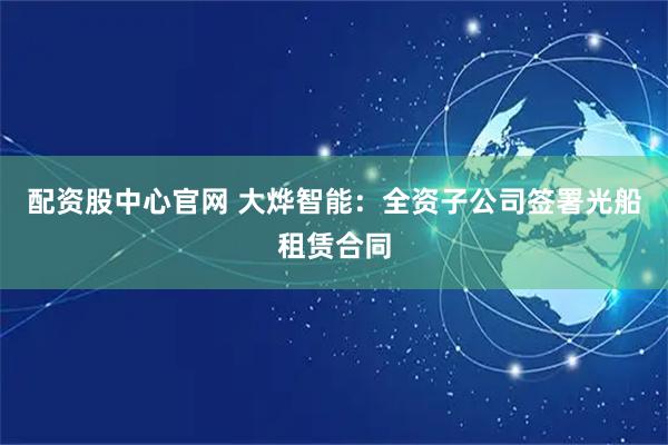 配资股中心官网 大烨智能：全资子公司签署光船租赁合同