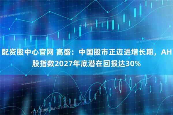 配资股中心官网 高盛:中国股市正迈进增长期,AH股指数2027年底潜在回报达30%