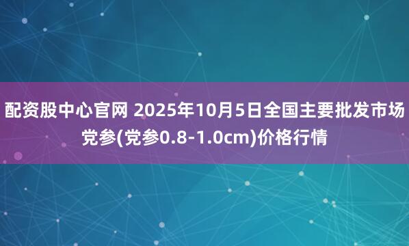 配资股中心官网 2025年10月5日全国主要批发市场党参(党参0.8-1.0cm)价格行情