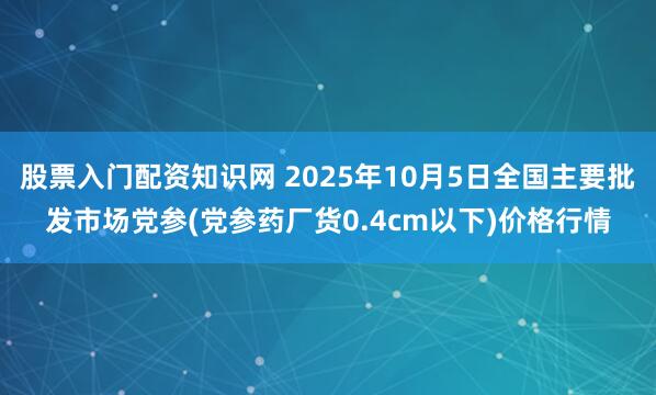 股票入门配资知识网 2025年10月5日全国主要批发市场党参(党参药厂货0.4cm以下)价格行情