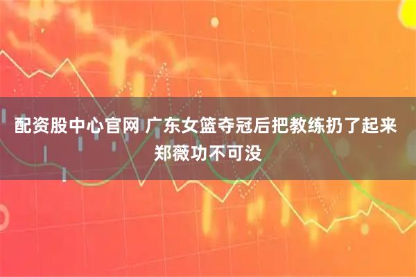 配资股中心官网 广东女篮夺冠后把教练扔了起来 郑薇功不可没