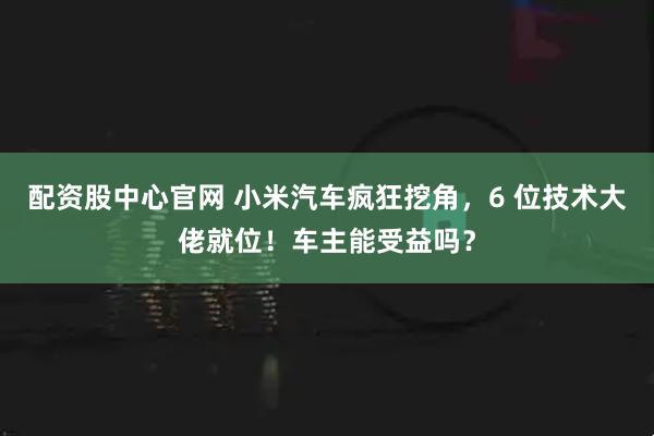 配资股中心官网 小米汽车疯狂挖角,6 位技术大佬就位!车主能受益吗?