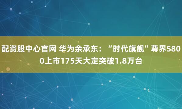 配资股中心官网 华为余承东:“时代旗舰”尊界S800上市175天大定突破1.8万台