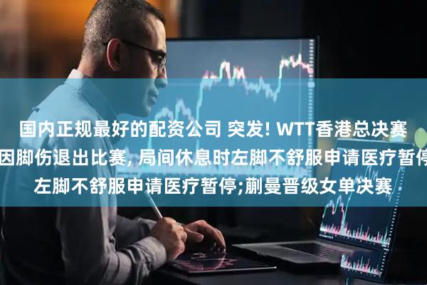 国内正规最好的配资公司 突发! WTT香港总决赛女单半决赛, 孙颖莎因脚伤退出比赛, 局间休息时左脚不舒服申请医疗暂停;蒯曼晋级女单决赛