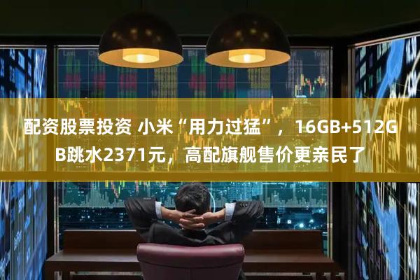 配资股票投资 小米“用力过猛”，16GB+512GB跳水2371元，高配旗舰售价更亲民了