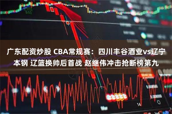广东配资炒股 CBA常规赛：四川丰谷酒业vs辽宁本钢 辽篮换帅后首战 赵继伟冲击抢断榜第九