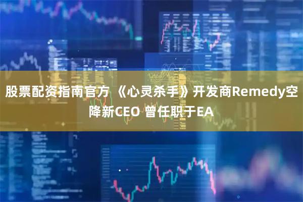 股票配资指南官方 《心灵杀手》开发商Remedy空降新CEO 曾任职于EA