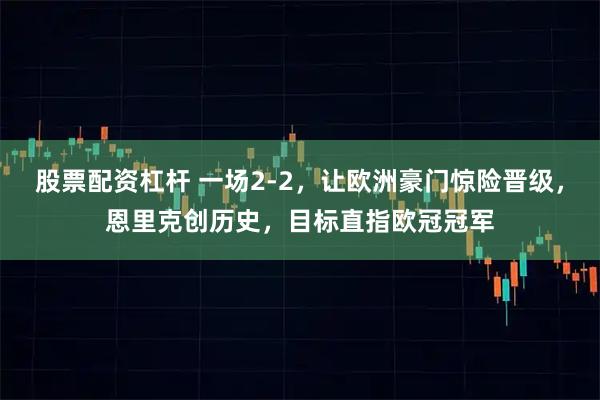 股票配资杠杆 一场2-2,让欧洲豪门惊险晋级,恩里克创历史,目标直指欧冠冠军