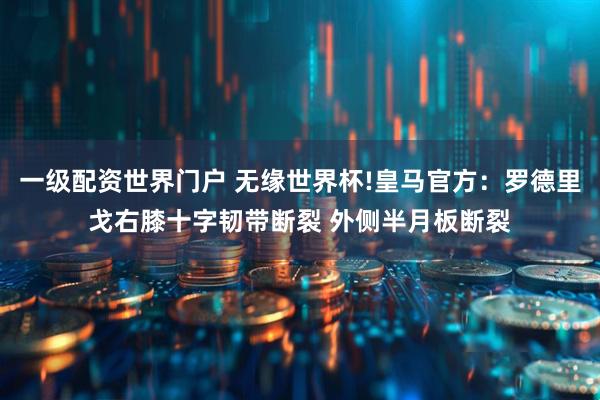 一级配资世界门户 无缘世界杯!皇马官方：罗德里戈右膝十字韧带断裂 外侧半月板断裂