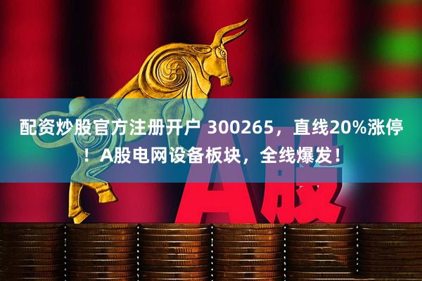 配资炒股官方注册开户 300265,直线20%涨停!A股电网设备板块,全线爆发!
