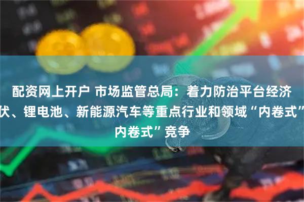 配资网上开户 市场监管总局:着力防治平台经济、光伏、锂电池、新能源汽车等重点行业和领域“内卷式”竞争