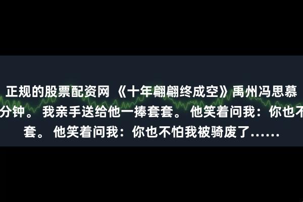 正规的股票配资网 《十年翩翩终成空》禹州冯思慕江程 发小大婚前10分钟。 我亲手送给他一捧套套。 他笑着问我：你也不怕我被骑废了……