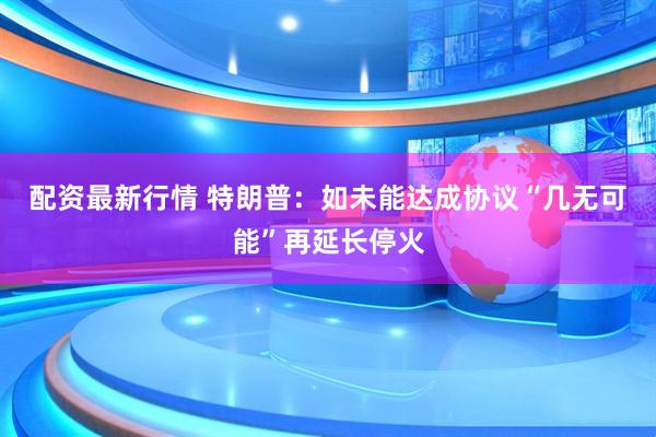配资最新行情 特朗普：如未能达成协议“几无可能”再延长停火