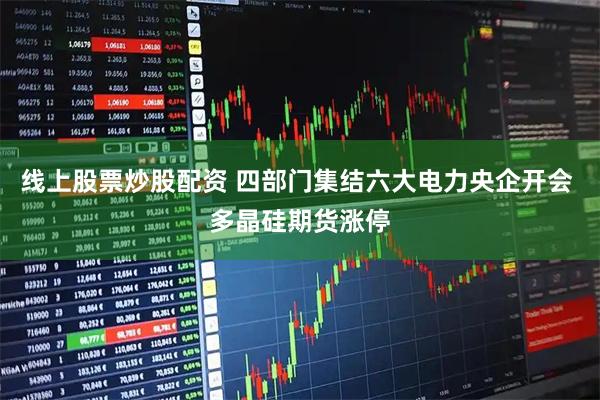 线上股票炒股配资 四部门集结六大电力央企开会 多晶硅期货涨停