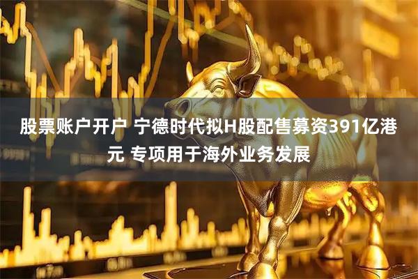 股票账户开户 宁德时代拟H股配售募资391亿港元 专项用于海外业务发展