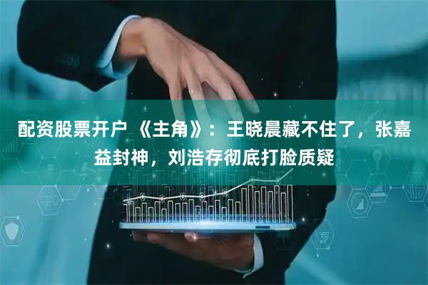 配资股票开户 《主角》：王晓晨藏不住了，张嘉益封神，刘浩存彻底打脸质疑