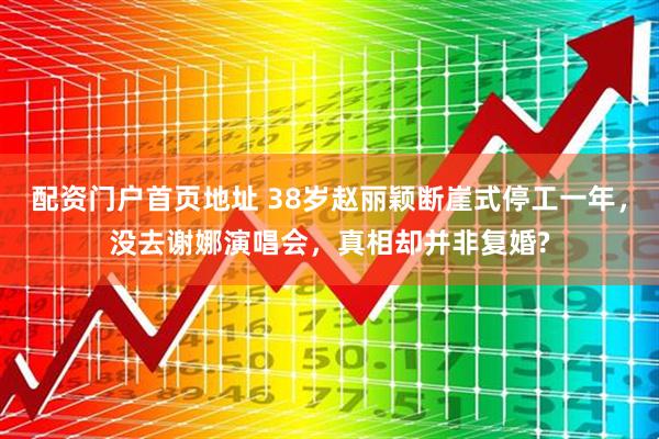 配资门户首页地址 38岁赵丽颖断崖式停工一年，没去谢娜演唱会，真相却并非复婚?
