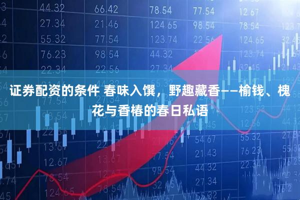 证券配资的条件 春味入馔，野趣藏香——榆钱、槐花与香椿的春日私语