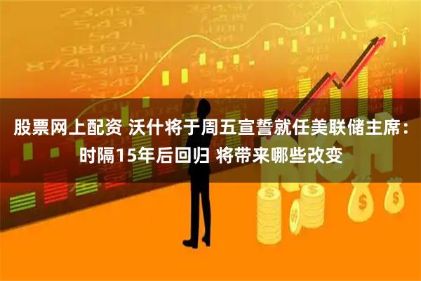 股票网上配资 沃什将于周五宣誓就任美联储主席：时隔15年后回归 将带来哪些改变