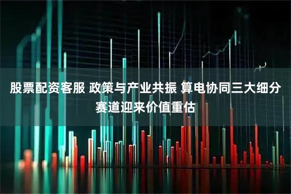 股票配资客服 政策与产业共振 算电协同三大细分赛道迎来价值重估