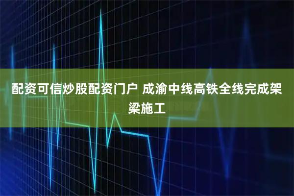配资可信炒股配资门户 成渝中线高铁全线完成架梁施工
