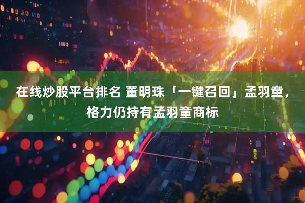 在线炒股平台排名 董明珠「一键召回」孟羽童，格力仍持有孟羽童商标