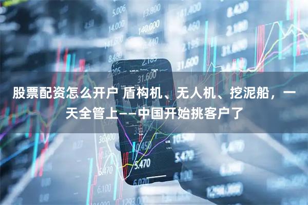 股票配资怎么开户 盾构机、无人机、挖泥船，一天全管上——中国开始挑客户了